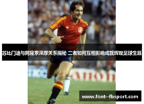 苏比门迪与阿隆索深厚关系揭秘 二者如何互相影响成就辉煌足球生涯 苏比门迪与阿隆索深厚关系揭秘 二者如何互相影响成就辉煌足球生涯