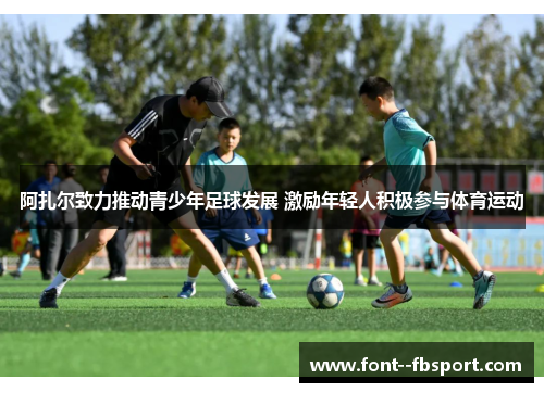 阿扎尔致力推动青少年足球发展 激励年轻人积极参与体育运动 阿扎尔致力推动青少年足球发展 激励年轻人积极参与体育运动