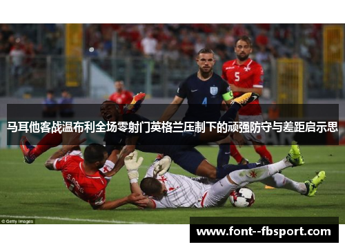 马耳他客战温布利全场零射门英格兰压制下的顽强防守与差距启示思 马耳他客战温布利全场零射门英格兰压制下的顽强防守与差距启示思