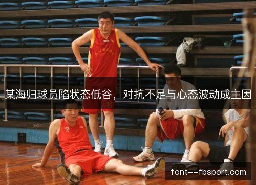 某海归球员陷状态低谷,对抗不足与心态波动成主因 某海归球员陷状态低谷,对抗不足与心态波动成主因