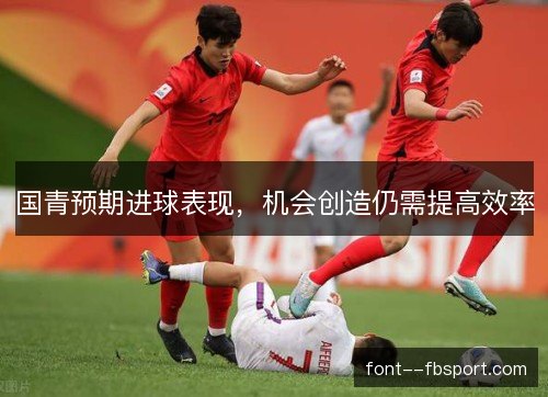 国青预期进球表现,机会创造仍需提高效率 国青预期进球表现,机会创造仍需提高效率